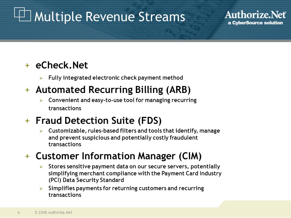© 2008 Authorize.Net6 Multiple Revenue Streams +eCheck.Net  Fully integrated electronic check payment method +Automated Recurring Billing (ARB)  Convenient and easy-to-use tool for managing recurring transactions +Fraud Detection Suite (FDS)  Customizable, rules-based filters and tools that identify, manage and prevent suspicious and potentially costly fraudulent transactions +Customer Information Manager (CIM)  Stores sensitive payment data on our secure servers, potentially simplifying merchant compliance with the Payment Card Industry (PCI) Data Security Standard  Simplifies payments for returning customers and recurring transactions