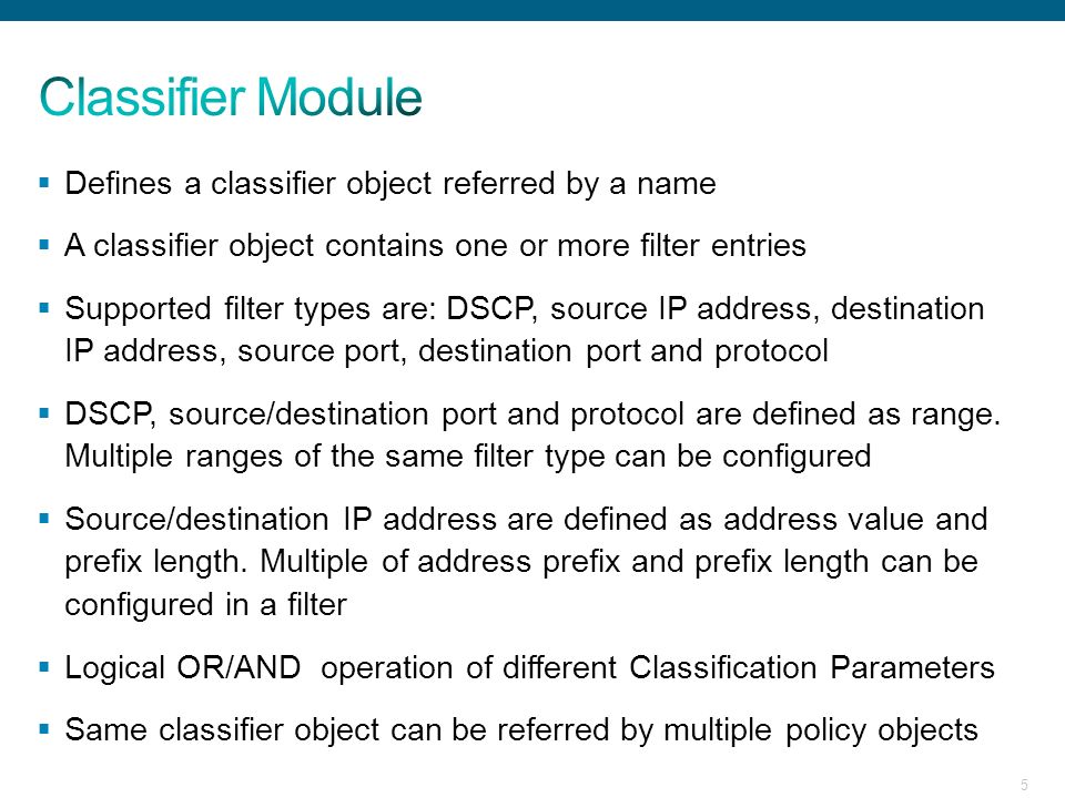 5  Defines a classifier object referred by a name  A classifier object contains one or more filter entries  Supported filter types are: DSCP, source IP address, destination IP address, source port, destination port and protocol  DSCP, source/destination port and protocol are defined as range.