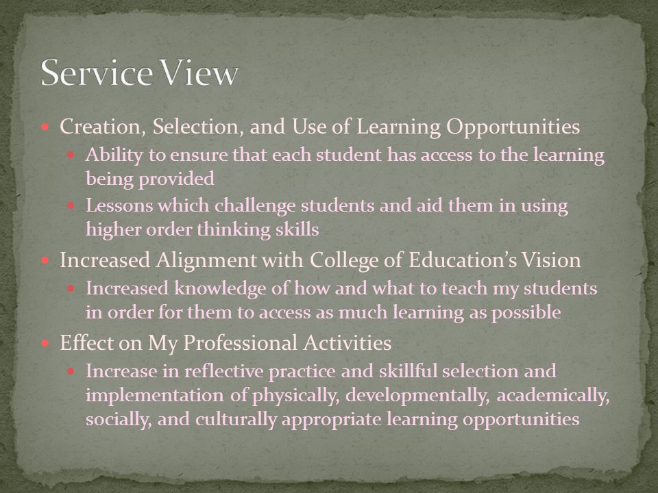 Creation, Selection, and Use of Learning Opportunities Ability to ensure that each student has access to the learning being provided Lessons which challenge students and aid them in using higher order thinking skills Increased Alignment with College of Education’s Vision Increased knowledge of how and what to teach my students in order for them to access as much learning as possible Effect on My Professional Activities Increase in reflective practice and skillful selection and implementation of physically, developmentally, academically, socially, and culturally appropriate learning opportunities