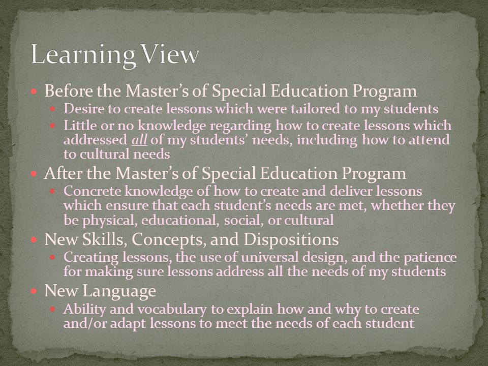 Before the Master’s of Special Education Program Desire to create lessons which were tailored to my students Little or no knowledge regarding how to create lessons which addressed all of my students’ needs, including how to attend to cultural needs After the Master’s of Special Education Program Concrete knowledge of how to create and deliver lessons which ensure that each student’s needs are met, whether they be physical, educational, social, or cultural New Skills, Concepts, and Dispositions Creating lessons, the use of universal design, and the patience for making sure lessons address all the needs of my students New Language Ability and vocabulary to explain how and why to create and/or adapt lessons to meet the needs of each student