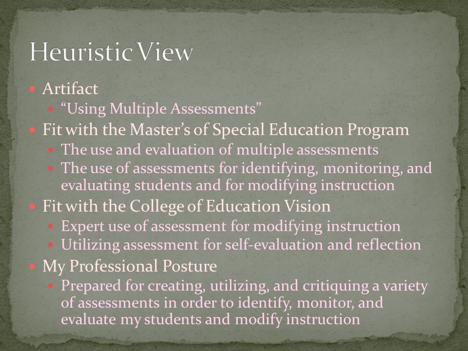 Artifact Using Multiple Assessments Fit with the Master’s of Special Education Program The use and evaluation of multiple assessments The use of assessments for identifying, monitoring, and evaluating students and for modifying instruction Fit with the College of Education Vision Expert use of assessment for modifying instruction Utilizing assessment for self-evaluation and reflection My Professional Posture Prepared for creating, utilizing, and critiquing a variety of assessments in order to identify, monitor, and evaluate my students and modify instruction