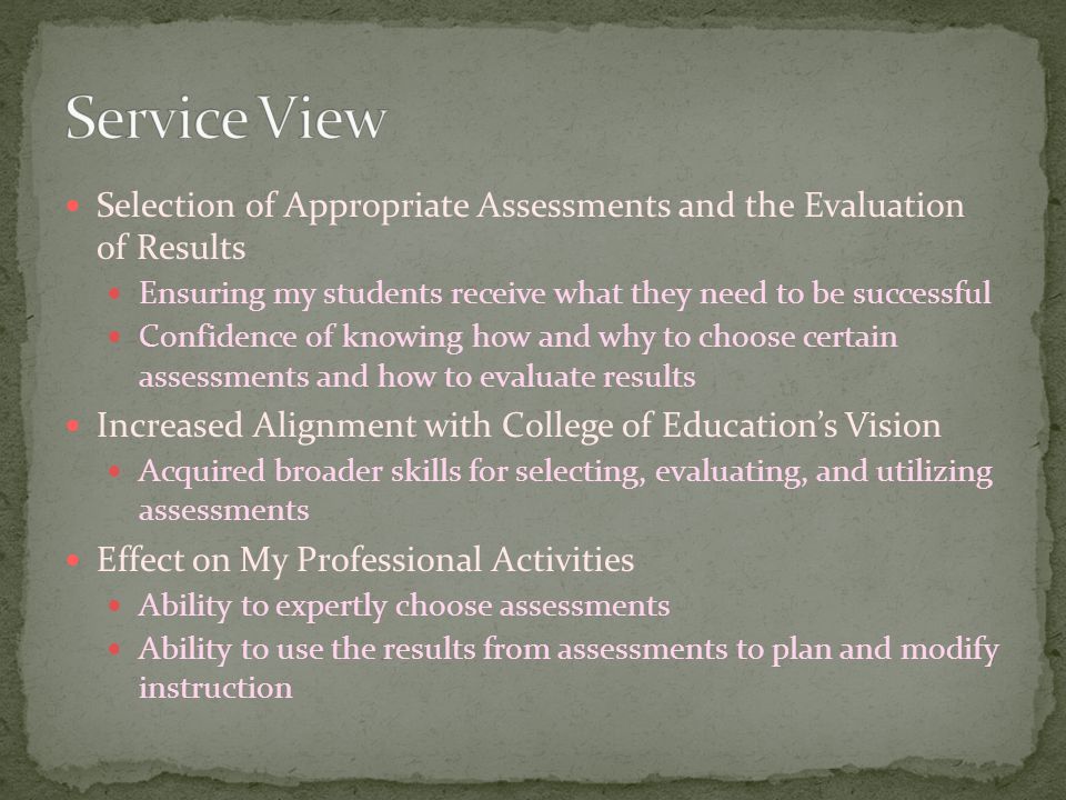 Selection of Appropriate Assessments and the Evaluation of Results Ensuring my students receive what they need to be successful Confidence of knowing how and why to choose certain assessments and how to evaluate results Increased Alignment with College of Education’s Vision Acquired broader skills for selecting, evaluating, and utilizing assessments Effect on My Professional Activities Ability to expertly choose assessments Ability to use the results from assessments to plan and modify instruction