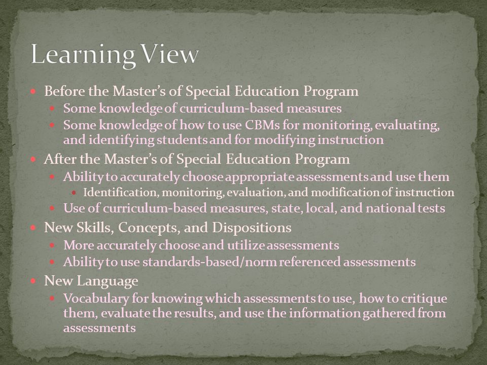 Before the Master’s of Special Education Program Some knowledge of curriculum-based measures Some knowledge of how to use CBMs for monitoring, evaluating, and identifying students and for modifying instruction After the Master’s of Special Education Program Ability to accurately choose appropriate assessments and use them Identification, monitoring, evaluation, and modification of instruction Use of curriculum-based measures, state, local, and national tests New Skills, Concepts, and Dispositions More accurately choose and utilize assessments Ability to use standards-based/norm referenced assessments New Language Vocabulary for knowing which assessments to use, how to critique them, evaluate the results, and use the information gathered from assessments