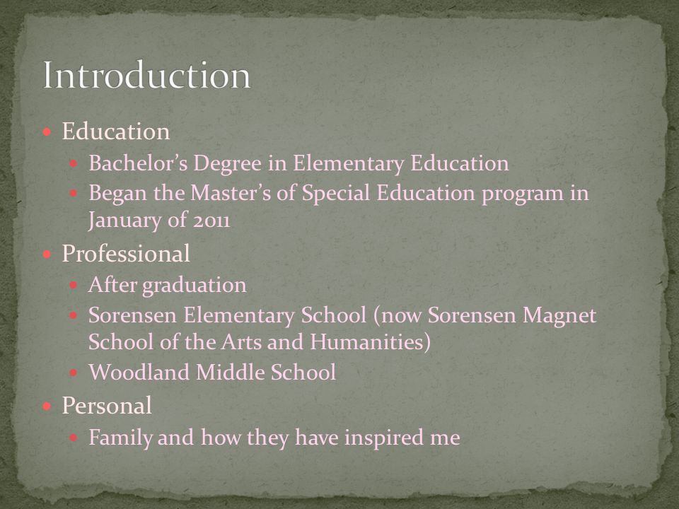 Education Bachelor’s Degree in Elementary Education Began the Master’s of Special Education program in January of 2011 Professional After graduation Sorensen Elementary School (now Sorensen Magnet School of the Arts and Humanities) Woodland Middle School Personal Family and how they have inspired me