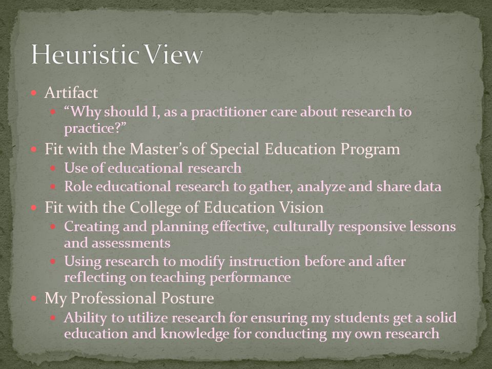 Artifact Why should I, as a practitioner care about research to practice Fit with the Master’s of Special Education Program Use of educational research Role educational research to gather, analyze and share data Fit with the College of Education Vision Creating and planning effective, culturally responsive lessons and assessments Using research to modify instruction before and after reflecting on teaching performance My Professional Posture Ability to utilize research for ensuring my students get a solid education and knowledge for conducting my own research