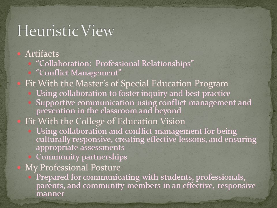 Artifacts Collaboration: Professional Relationships Conflict Management Fit With the Master’s of Special Education Program Using collaboration to foster inquiry and best practice Supportive communication using conflict management and prevention in the classroom and beyond Fit With the College of Education Vision Using collaboration and conflict management for being culturally responsive, creating effective lessons, and ensuring appropriate assessments Community partnerships My Professional Posture Prepared for communicating with students, professionals, parents, and community members in an effective, responsive manner