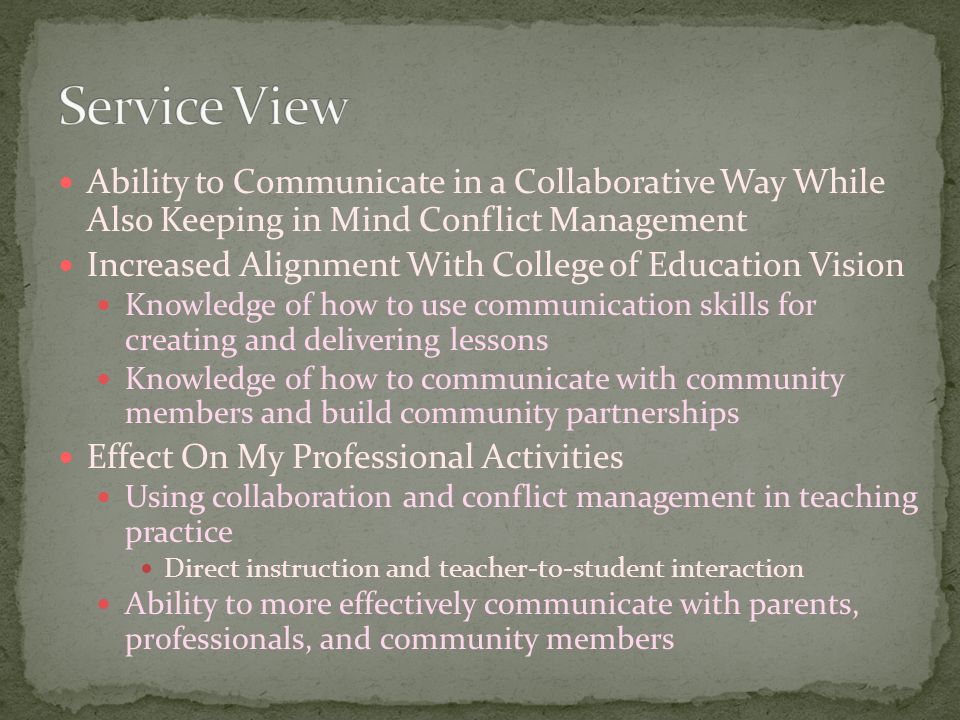 Ability to Communicate in a Collaborative Way While Also Keeping in Mind Conflict Management Increased Alignment With College of Education Vision Knowledge of how to use communication skills for creating and delivering lessons Knowledge of how to communicate with community members and build community partnerships Effect On My Professional Activities Using collaboration and conflict management in teaching practice Direct instruction and teacher-to-student interaction Ability to more effectively communicate with parents, professionals, and community members
