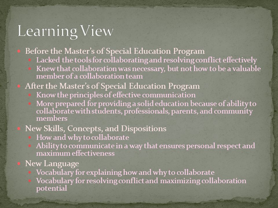 Before the Master’s of Special Education Program Lacked the tools for collaborating and resolving conflict effectively Knew that collaboration was necessary, but not how to be a valuable member of a collaboration team After the Master’s of Special Education Program Know the principles of effective communication More prepared for providing a solid education because of ability to collaborate with students, professionals, parents, and community members New Skills, Concepts, and Dispositions How and why to collaborate Ability to communicate in a way that ensures personal respect and maximum effectiveness New Language Vocabulary for explaining how and why to collaborate Vocabulary for resolving conflict and maximizing collaboration potential