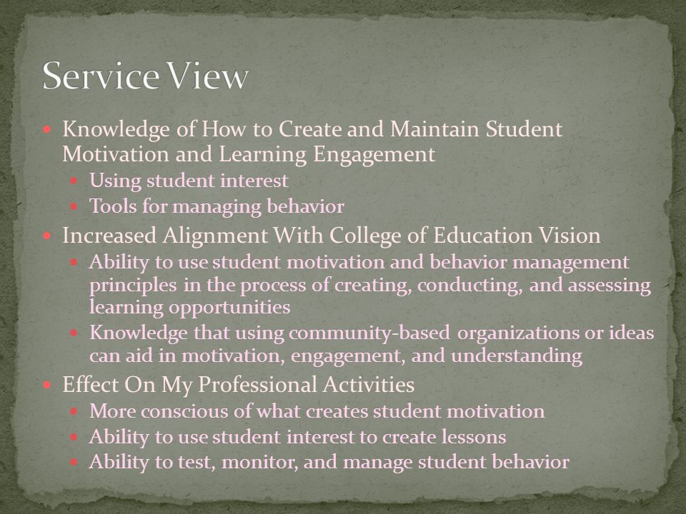 Knowledge of How to Create and Maintain Student Motivation and Learning Engagement Using student interest Tools for managing behavior Increased Alignment With College of Education Vision Ability to use student motivation and behavior management principles in the process of creating, conducting, and assessing learning opportunities Knowledge that using community-based organizations or ideas can aid in motivation, engagement, and understanding Effect On My Professional Activities More conscious of what creates student motivation Ability to use student interest to create lessons Ability to test, monitor, and manage student behavior
