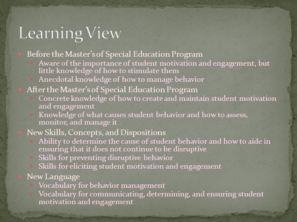 Before the Master’s of Special Education Program Aware of the importance of student motivation and engagement, but little knowledge of how to stimulate them Anecdotal knowledge of how to manage behavior After the Master’s of Special Education Program Concrete knowledge of how to create and maintain student motivation and engagement Knowledge of what causes student behavior and how to assess, monitor, and manage it New Skills, Concepts, and Dispositions Ability to determine the cause of student behavior and how to aide in ensuring that it does not continue to be disruptive Skills for preventing disruptive behavior Skills for eliciting student motivation and engagement New Language Vocabulary for behavior management Vocabulary for communicating, determining, and ensuring student motivation and engagement