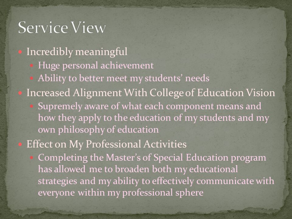 Incredibly meaningful Huge personal achievement Ability to better meet my students’ needs Increased Alignment With College of Education Vision Supremely aware of what each component means and how they apply to the education of my students and my own philosophy of education Effect on My Professional Activities Completing the Master’s of Special Education program has allowed me to broaden both my educational strategies and my ability to effectively communicate with everyone within my professional sphere