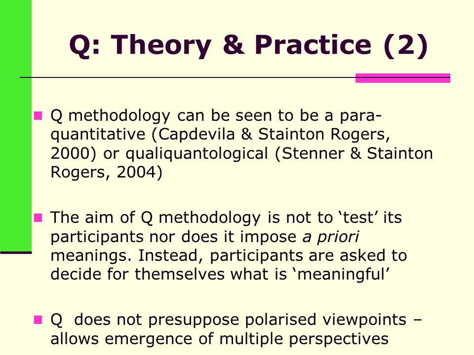 Q: Theory & Practice (2) Q methodology can be seen to be a para- quantitative (Capdevila & Stainton Rogers, 2000) or qualiquantological (Stenner & Stainton Rogers, 2004) The aim of Q methodology is not to ‘test’ its participants nor does it impose a priori meanings.
