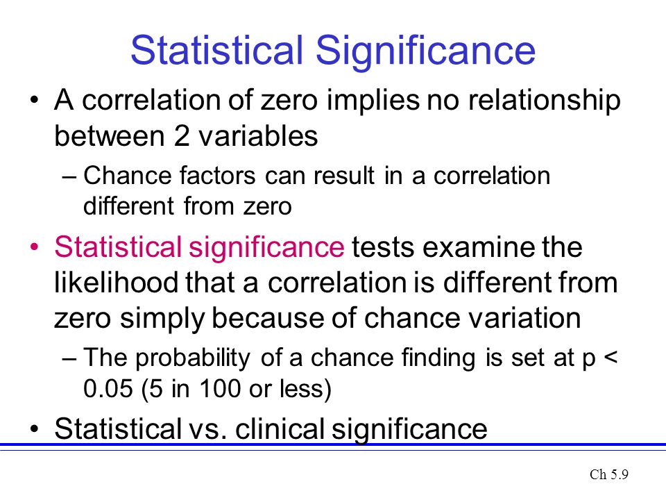 Statistical Significance A correlation of zero implies no relationship between 2 variables –Chance factors can result in a correlation different from zero Statistical significance tests examine the likelihood that a correlation is different from zero simply because of chance variation –The probability of a chance finding is set at p < 0.05 (5 in 100 or less) Statistical vs.