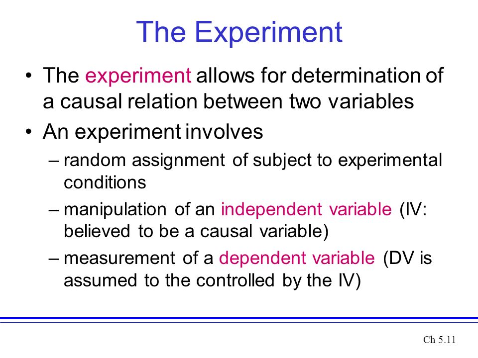 The Experiment The experiment allows for determination of a causal relation between two variables An experiment involves –random assignment of subject to experimental conditions –manipulation of an independent variable (IV: believed to be a causal variable) –measurement of a dependent variable (DV is assumed to the controlled by the IV) Ch 5.11