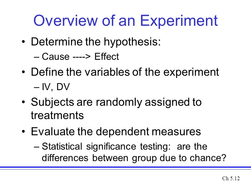 Overview of an Experiment Determine the hypothesis: –Cause ----> Effect Define the variables of the experiment –IV, DV Subjects are randomly assigned to treatments Evaluate the dependent measures –Statistical significance testing: are the differences between group due to chance.
