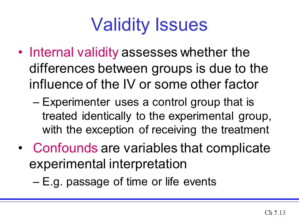 Validity Issues Internal validity assesses whether the differences between groups is due to the influence of the IV or some other factor –Experimenter uses a control group that is treated identically to the experimental group, with the exception of receiving the treatment Confounds are variables that complicate experimental interpretation –E.g.
