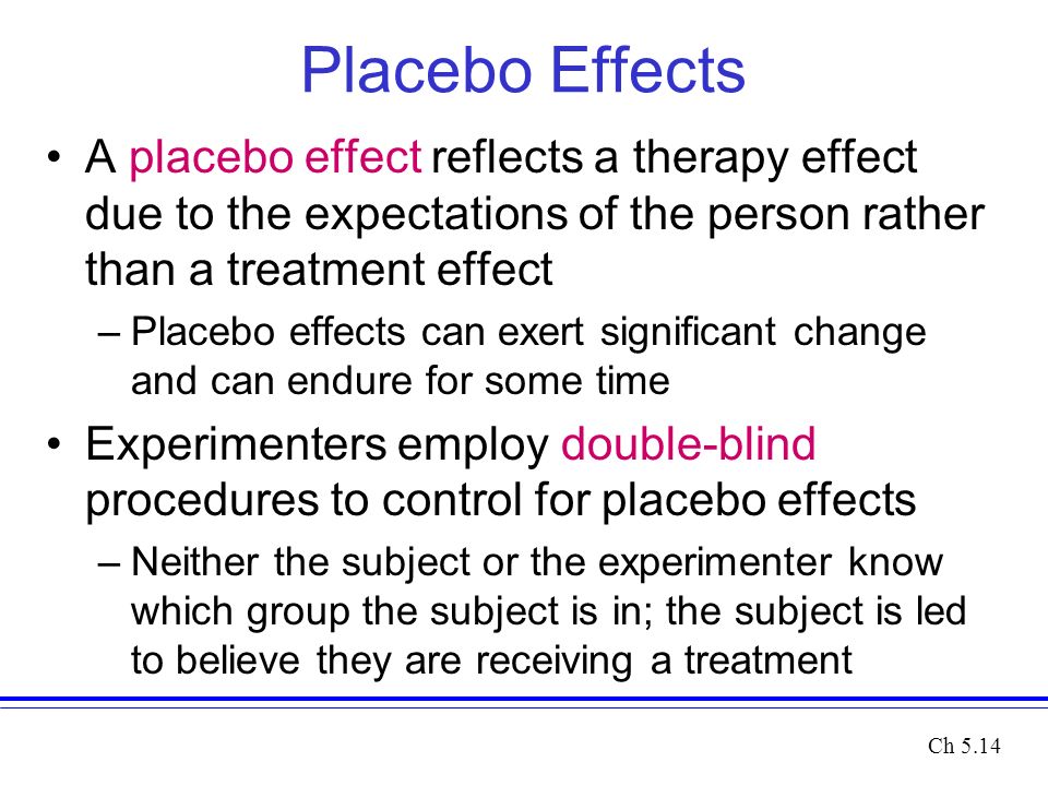 Placebo Effects A placebo effect reflects a therapy effect due to the expectations of the person rather than a treatment effect –Placebo effects can exert significant change and can endure for some time Experimenters employ double-blind procedures to control for placebo effects –Neither the subject or the experimenter know which group the subject is in; the subject is led to believe they are receiving a treatment Ch 5.14