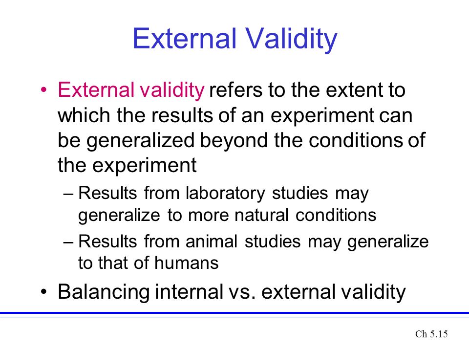 External Validity External validity refers to the extent to which the results of an experiment can be generalized beyond the conditions of the experiment –Results from laboratory studies may generalize to more natural conditions –Results from animal studies may generalize to that of humans Balancing internal vs.