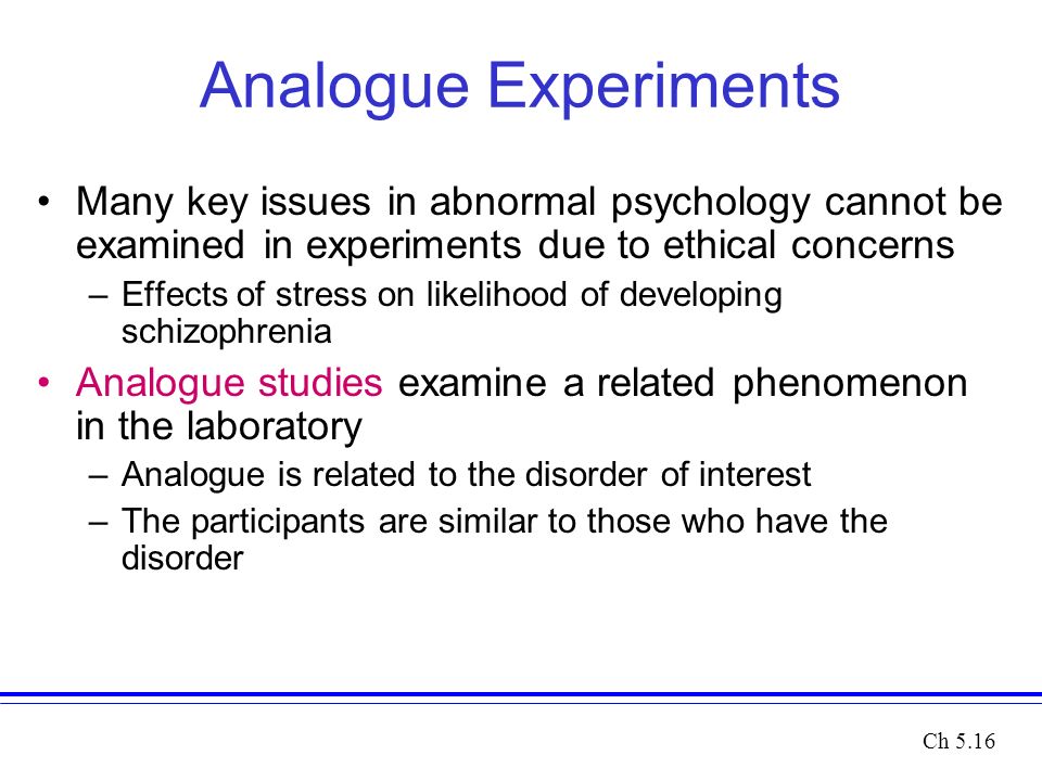 Analogue Experiments Many key issues in abnormal psychology cannot be examined in experiments due to ethical concerns –Effects of stress on likelihood of developing schizophrenia Analogue studies examine a related phenomenon in the laboratory –Analogue is related to the disorder of interest –The participants are similar to those who have the disorder Ch 5.16