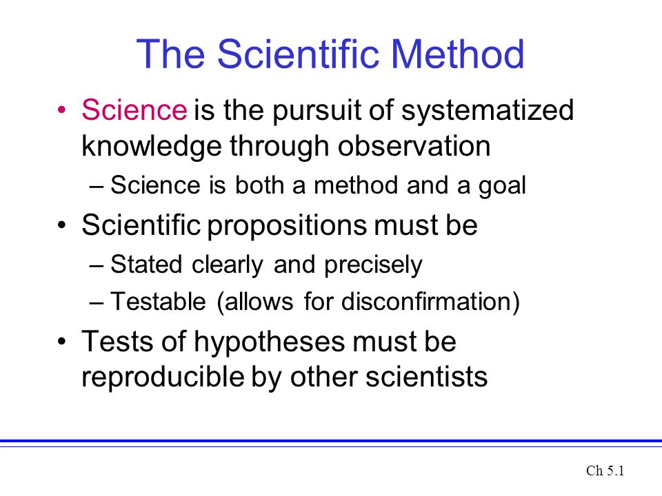 The Scientific Method Science is the pursuit of systematized knowledge through observation –Science is both a method and a goal Scientific propositions must be –Stated clearly and precisely –Testable (allows for disconfirmation) Tests of hypotheses must be reproducible by other scientists Ch 5.1