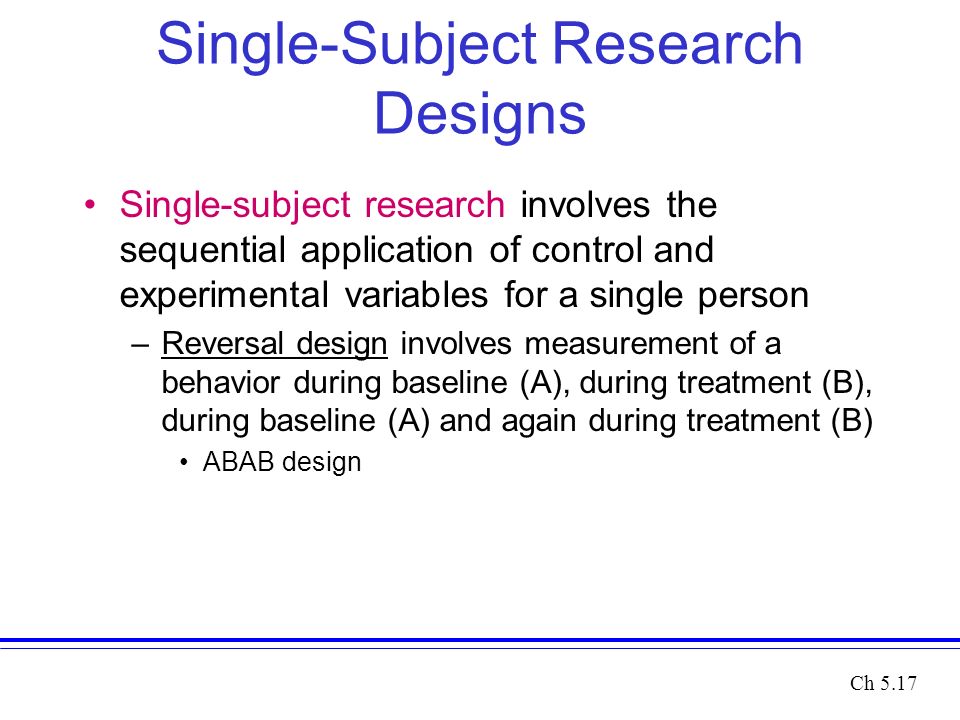 Single-Subject Research Designs Single-subject research involves the sequential application of control and experimental variables for a single person –Reversal design involves measurement of a behavior during baseline (A), during treatment (B), during baseline (A) and again during treatment (B) ABAB design Ch 5.17