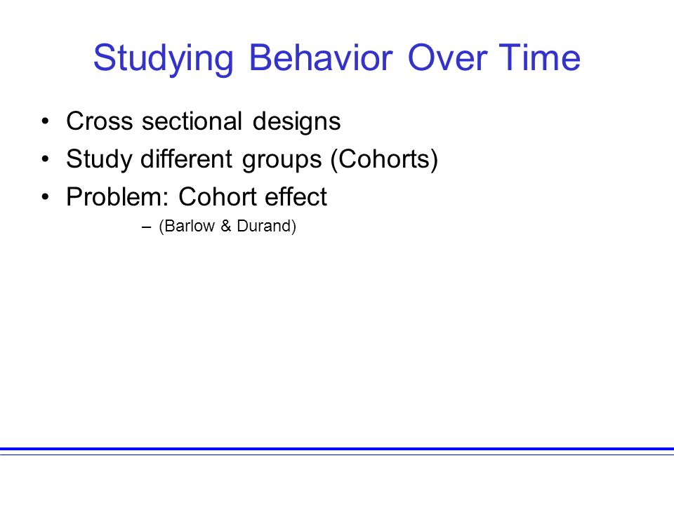 Studying Behavior Over Time Cross sectional designs Study different groups (Cohorts) Problem: Cohort effect –(Barlow & Durand)