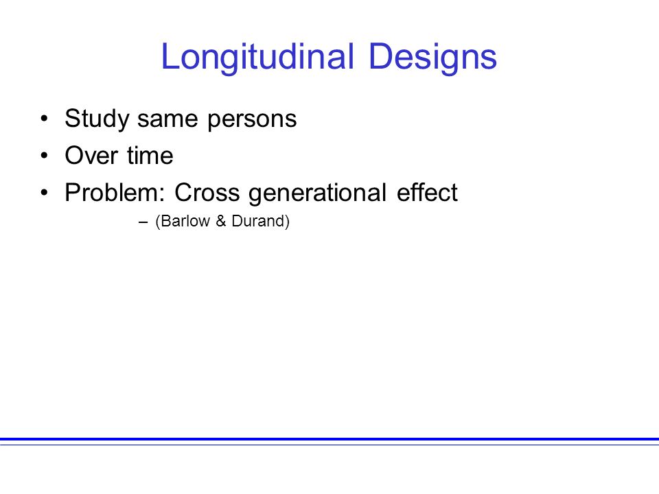 Longitudinal Designs Study same persons Over time Problem: Cross generational effect –(Barlow & Durand)