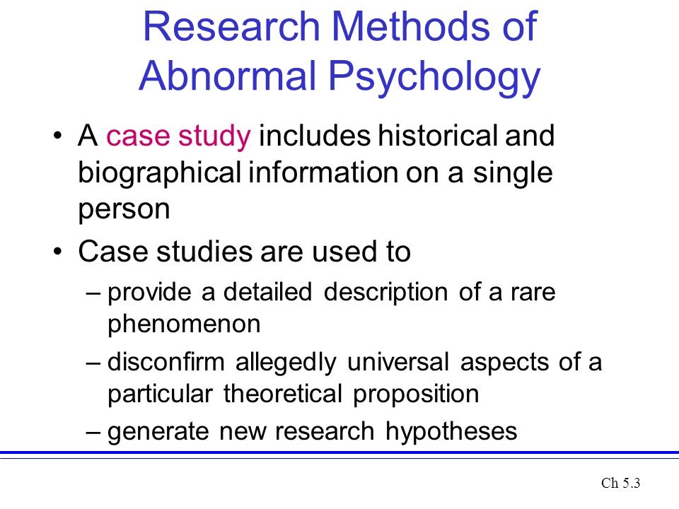 Research Methods of Abnormal Psychology A case study includes historical and biographical information on a single person Case studies are used to –provide a detailed description of a rare phenomenon –disconfirm allegedly universal aspects of a particular theoretical proposition –generate new research hypotheses Ch 5.3