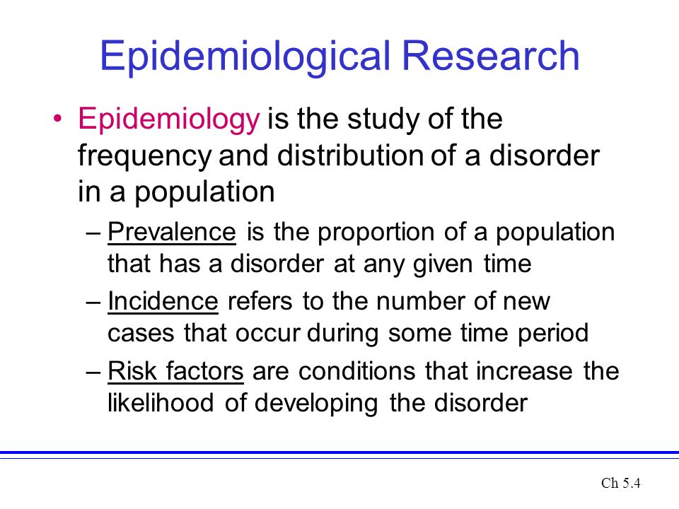 Epidemiological Research Epidemiology is the study of the frequency and distribution of a disorder in a population –Prevalence is the proportion of a population that has a disorder at any given time –Incidence refers to the number of new cases that occur during some time period –Risk factors are conditions that increase the likelihood of developing the disorder Ch 5.4