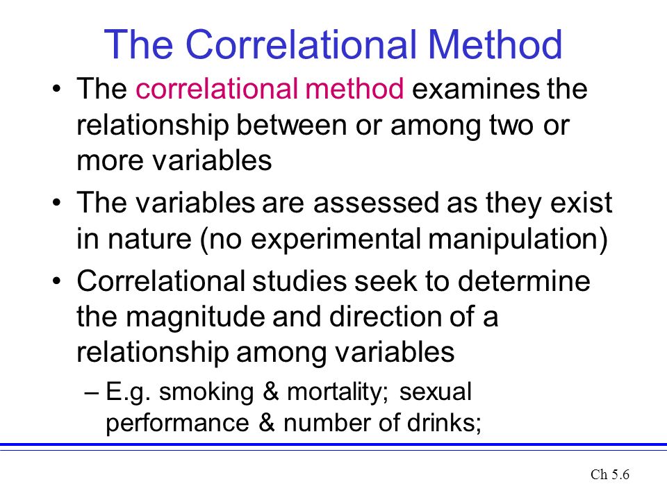 The Correlational Method The correlational method examines the relationship between or among two or more variables The variables are assessed as they exist in nature (no experimental manipulation) Correlational studies seek to determine the magnitude and direction of a relationship among variables –E.g.