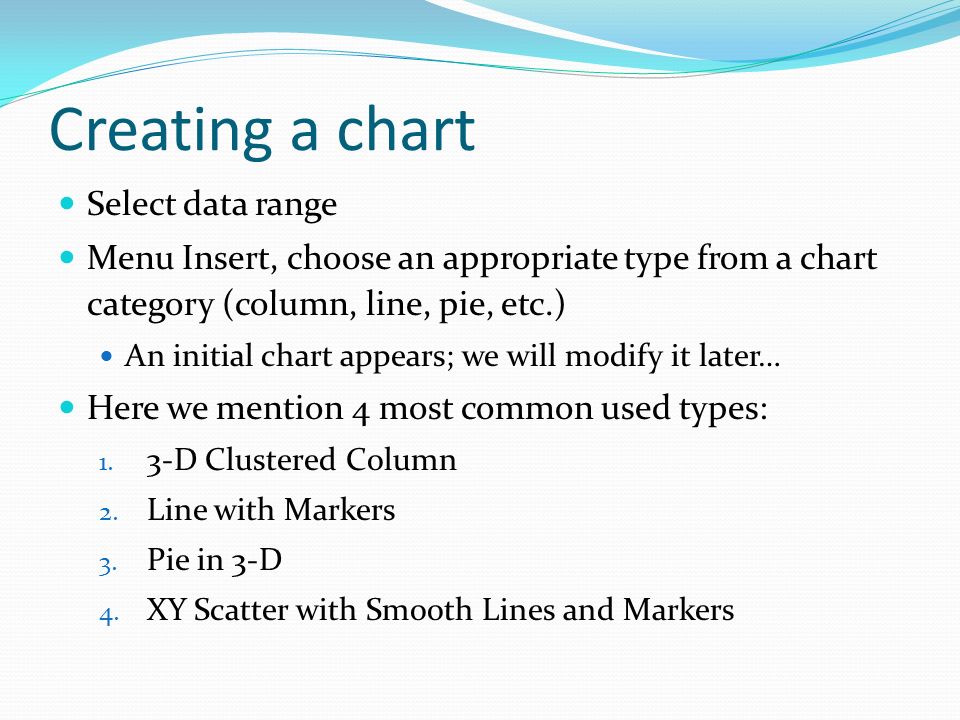 Creating a chart Select data range Menu Insert, choose an appropriate type from a chart category (column, line, pie, etc.) An initial chart appears; we will modify it later… Here we mention 4 most common used types: 1.