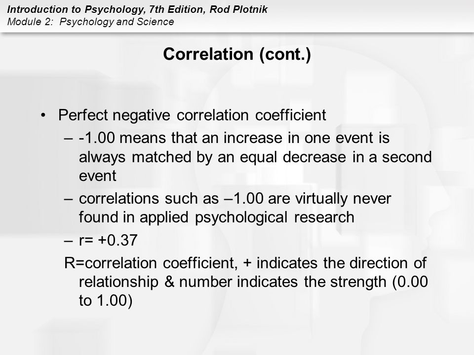 Introduction to Psychology, 7th Edition, Rod Plotnik Module 2: Psychology and Science Correlation (cont.) Perfect negative correlation coefficient –-1.00 means that an increase in one event is always matched by an equal decrease in a second event –correlations such as –1.00 are virtually never found in applied psychological research –r= R=correlation coefficient, + indicates the direction of relationship & number indicates the strength (0.00 to 1.00)