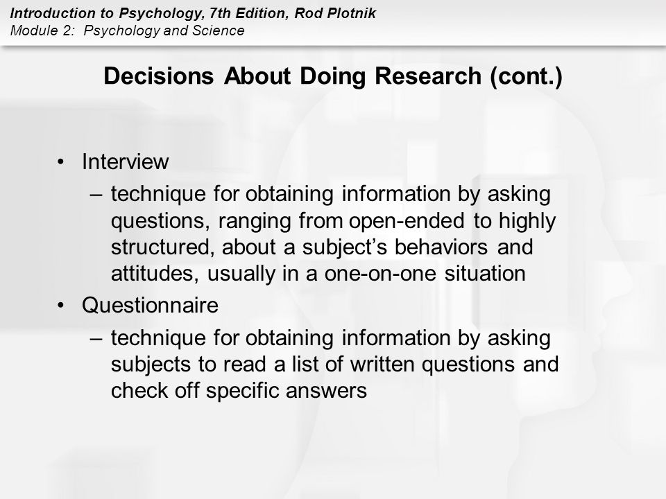 Introduction to Psychology, 7th Edition, Rod Plotnik Module 2: Psychology and Science Decisions About Doing Research (cont.) Interview –technique for obtaining information by asking questions, ranging from open-ended to highly structured, about a subject’s behaviors and attitudes, usually in a one-on-one situation Questionnaire –technique for obtaining information by asking subjects to read a list of written questions and check off specific answers
