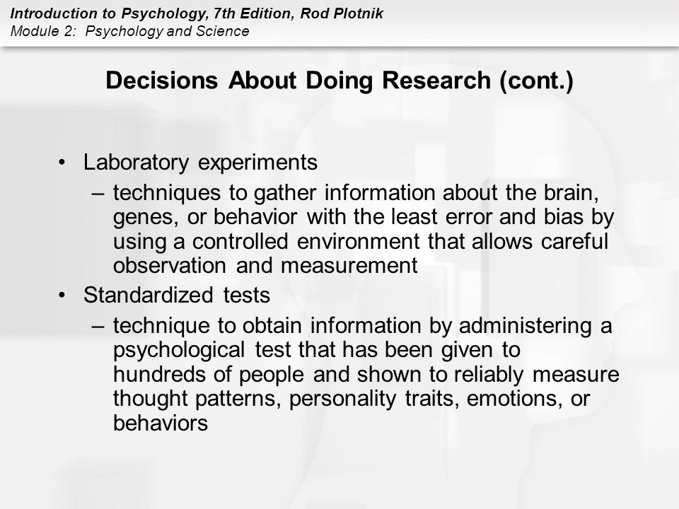 Introduction to Psychology, 7th Edition, Rod Plotnik Module 2: Psychology and Science Decisions About Doing Research (cont.) Laboratory experiments –techniques to gather information about the brain, genes, or behavior with the least error and bias by using a controlled environment that allows careful observation and measurement Standardized tests –technique to obtain information by administering a psychological test that has been given to hundreds of people and shown to reliably measure thought patterns, personality traits, emotions, or behaviors