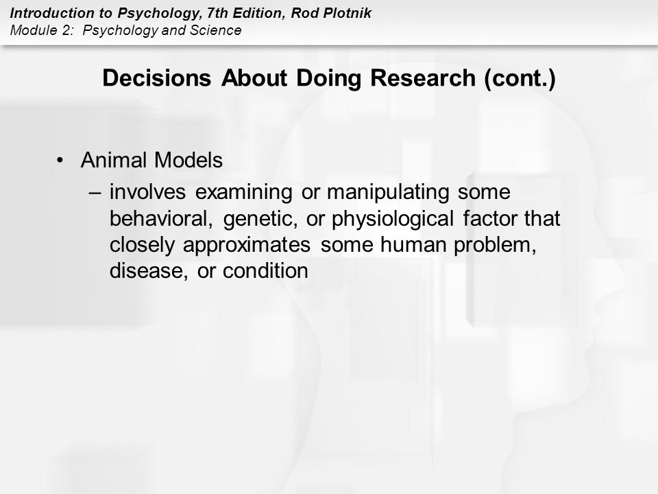 Introduction to Psychology, 7th Edition, Rod Plotnik Module 2: Psychology and Science Decisions About Doing Research (cont.) Animal Models –involves examining or manipulating some behavioral, genetic, or physiological factor that closely approximates some human problem, disease, or condition