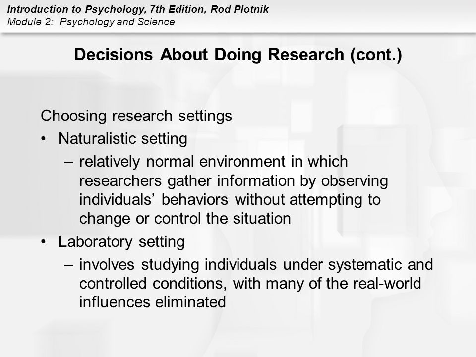 Introduction to Psychology, 7th Edition, Rod Plotnik Module 2: Psychology and Science Decisions About Doing Research (cont.) Choosing research settings Naturalistic setting –relatively normal environment in which researchers gather information by observing individuals’ behaviors without attempting to change or control the situation Laboratory setting –involves studying individuals under systematic and controlled conditions, with many of the real-world influences eliminated
