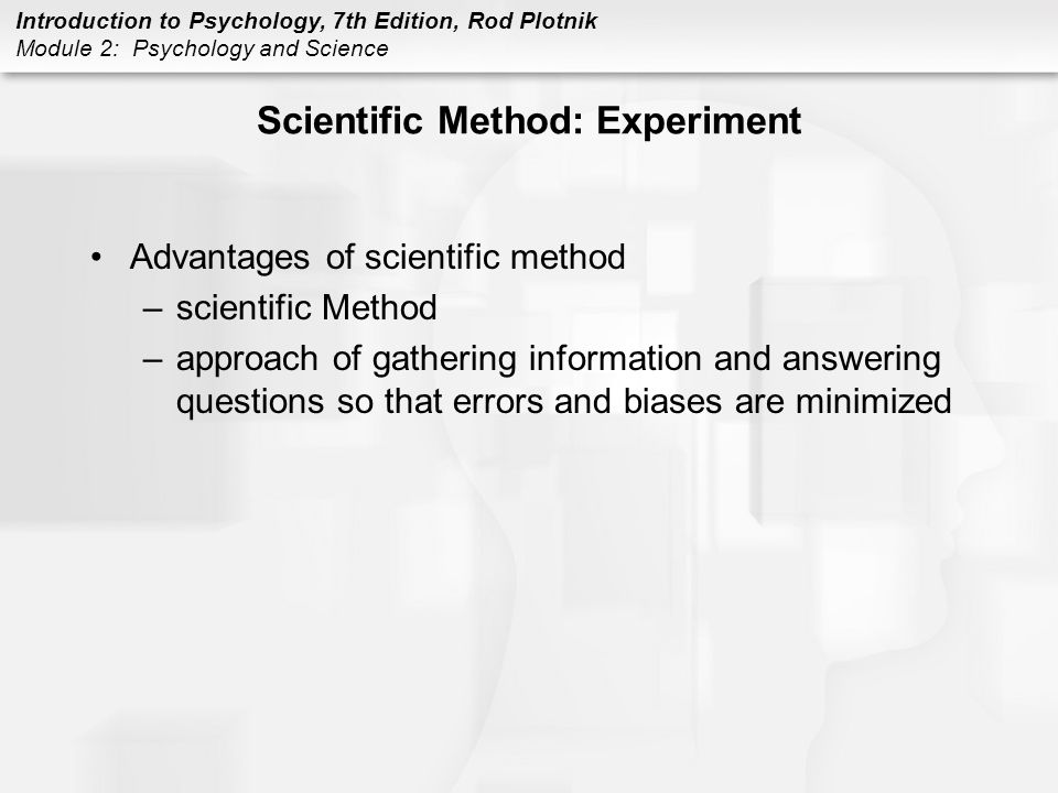 Introduction to Psychology, 7th Edition, Rod Plotnik Module 2: Psychology and Science Scientific Method: Experiment Advantages of scientific method –scientific Method –approach of gathering information and answering questions so that errors and biases are minimized