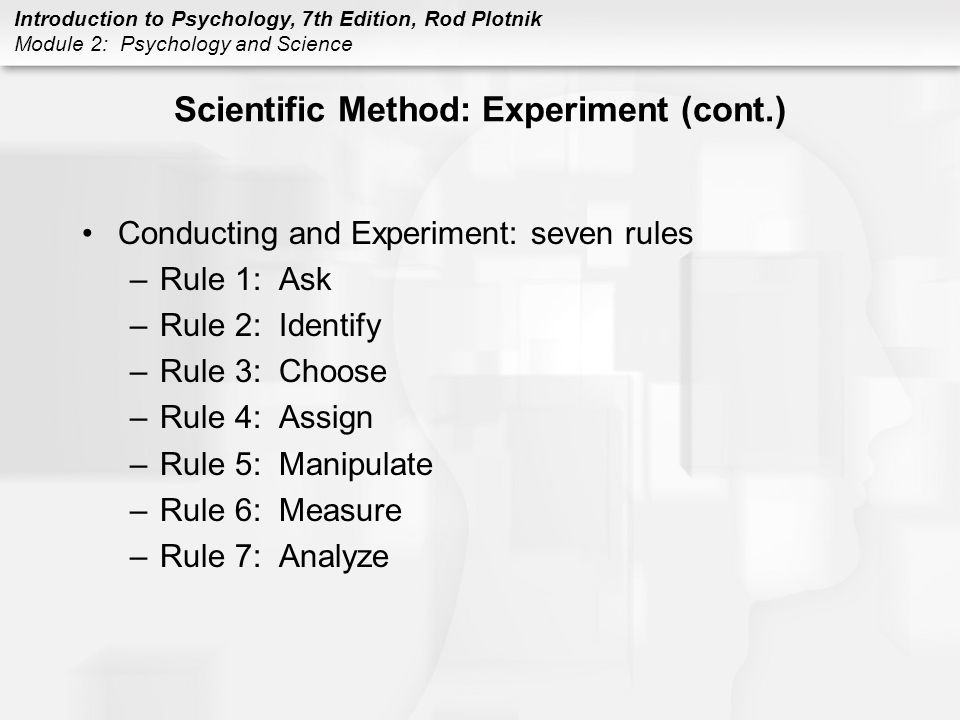 Introduction to Psychology, 7th Edition, Rod Plotnik Module 2: Psychology and Science Scientific Method: Experiment (cont.) Conducting and Experiment: seven rules –Rule 1: Ask –Rule 2: Identify –Rule 3: Choose –Rule 4: Assign –Rule 5: Manipulate –Rule 6: Measure –Rule 7: Analyze