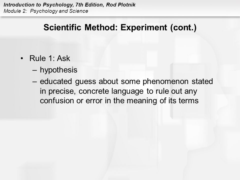 Introduction to Psychology, 7th Edition, Rod Plotnik Module 2: Psychology and Science Scientific Method: Experiment (cont.) Rule 1: Ask –hypothesis –educated guess about some phenomenon stated in precise, concrete language to rule out any confusion or error in the meaning of its terms