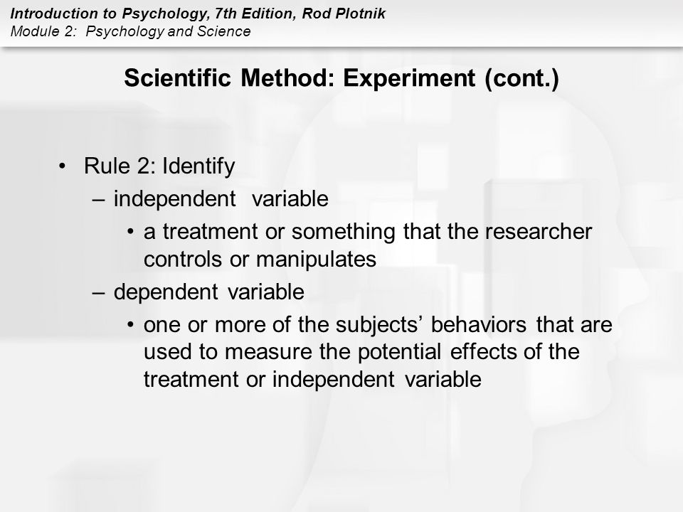 Introduction to Psychology, 7th Edition, Rod Plotnik Module 2: Psychology and Science Scientific Method: Experiment (cont.) Rule 2: Identify –independent variable a treatment or something that the researcher controls or manipulates –dependent variable one or more of the subjects’ behaviors that are used to measure the potential effects of the treatment or independent variable