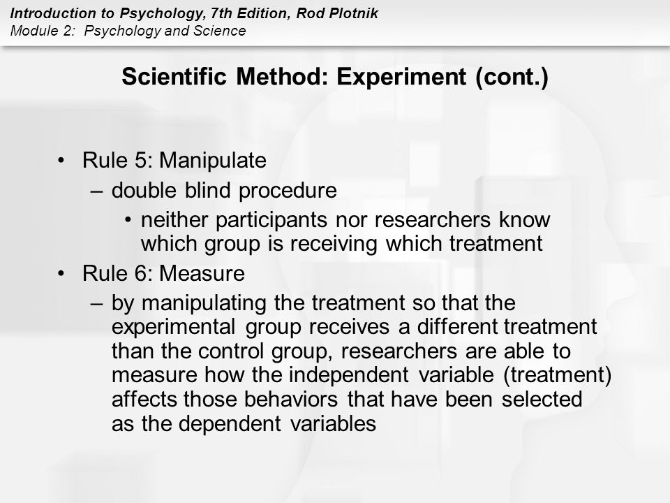 Introduction to Psychology, 7th Edition, Rod Plotnik Module 2: Psychology and Science Scientific Method: Experiment (cont.) Rule 5: Manipulate –double blind procedure neither participants nor researchers know which group is receiving which treatment Rule 6: Measure –by manipulating the treatment so that the experimental group receives a different treatment than the control group, researchers are able to measure how the independent variable (treatment) affects those behaviors that have been selected as the dependent variables