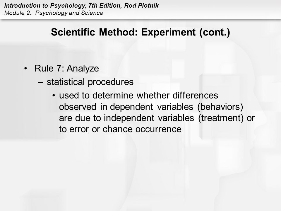 Introduction to Psychology, 7th Edition, Rod Plotnik Module 2: Psychology and Science Scientific Method: Experiment (cont.) Rule 7: Analyze –statistical procedures used to determine whether differences observed in dependent variables (behaviors) are due to independent variables (treatment) or to error or chance occurrence
