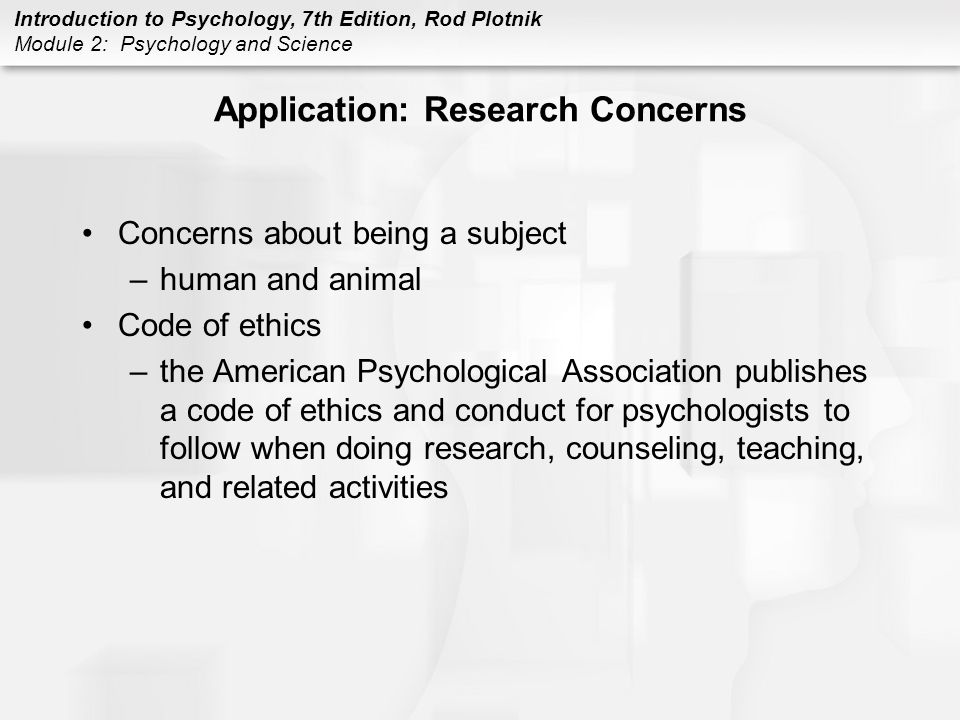 Introduction to Psychology, 7th Edition, Rod Plotnik Module 2: Psychology and Science Application: Research Concerns Concerns about being a subject –human and animal Code of ethics –the American Psychological Association publishes a code of ethics and conduct for psychologists to follow when doing research, counseling, teaching, and related activities