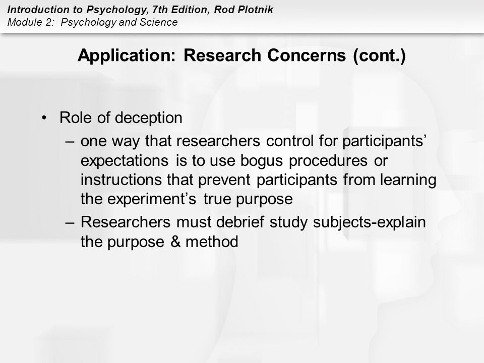Introduction to Psychology, 7th Edition, Rod Plotnik Module 2: Psychology and Science Application: Research Concerns (cont.) Role of deception –one way that researchers control for participants’ expectations is to use bogus procedures or instructions that prevent participants from learning the experiment’s true purpose –Researchers must debrief study subjects-explain the purpose & method