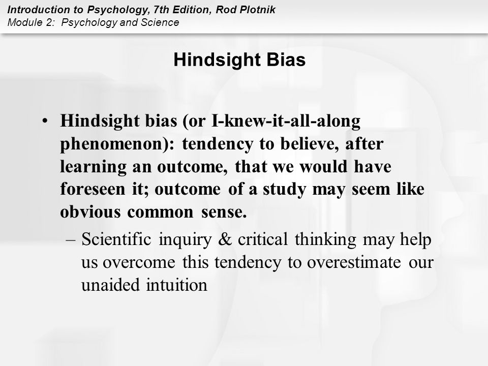 Introduction to Psychology, 7th Edition, Rod Plotnik Module 2: Psychology and Science Hindsight Bias Hindsight bias (or I-knew-it-all-along phenomenon): tendency to believe, after learning an outcome, that we would have foreseen it; outcome of a study may seem like obvious common sense.