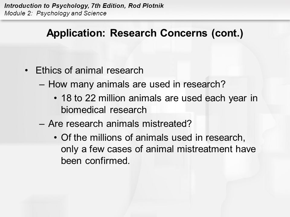 Introduction to Psychology, 7th Edition, Rod Plotnik Module 2: Psychology and Science Application: Research Concerns (cont.) Ethics of animal research –How many animals are used in research.