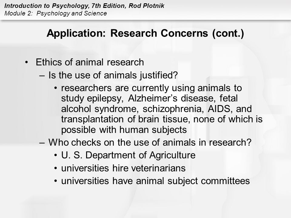 Introduction to Psychology, 7th Edition, Rod Plotnik Module 2: Psychology and Science Application: Research Concerns (cont.) Ethics of animal research –Is the use of animals justified.