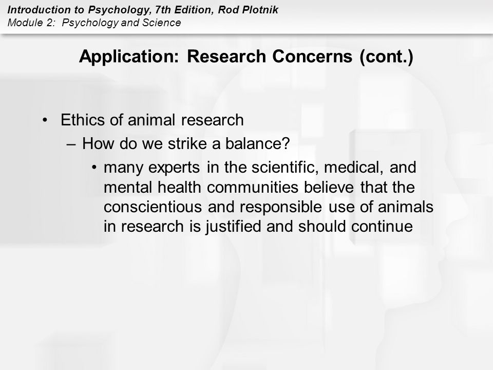 Introduction to Psychology, 7th Edition, Rod Plotnik Module 2: Psychology and Science Application: Research Concerns (cont.) Ethics of animal research –How do we strike a balance.