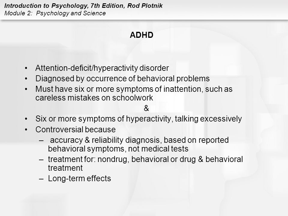 Introduction to Psychology, 7th Edition, Rod Plotnik Module 2: Psychology and Science ADHD Attention-deficit/hyperactivity disorder Diagnosed by occurrence of behavioral problems Must have six or more symptoms of inattention, such as careless mistakes on schoolwork & Six or more symptoms of hyperactivity, talking excessively Controversial because – accuracy & reliability diagnosis, based on reported behavioral symptoms, not medical tests –treatment for: nondrug, behavioral or drug & behavioral treatment –Long-term effects