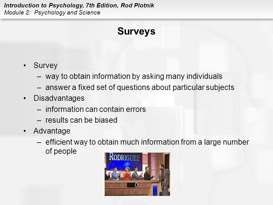 Introduction to Psychology, 7th Edition, Rod Plotnik Module 2: Psychology and Science Surveys Survey –way to obtain information by asking many individuals –answer a fixed set of questions about particular subjects Disadvantages –information can contain errors –results can be biased Advantage –efficient way to obtain much information from a large number of people